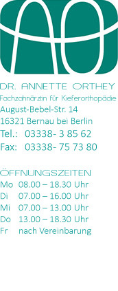 DR. ANNETTE ORTHEY Fachzahnärztin für Kieferorthopädie August-Bebel-Str. 14 16321 Bernau bei Berlin Tel.: 03338 - 3 85 62 Fax: 03338 - 75 73 80 ÖFFNUNGSZEITEN Mo 08.00 – 18.30 Uhr Di 07.00 – 16.00 Uhr Mi 07.00 – 13.00 Uhr Do 13.00 – 18.30 Uhr Fr nach Vereinbarung